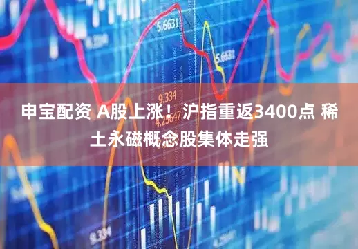申宝配资 A股上涨！沪指重返3400点 稀土永磁概念股集体走强