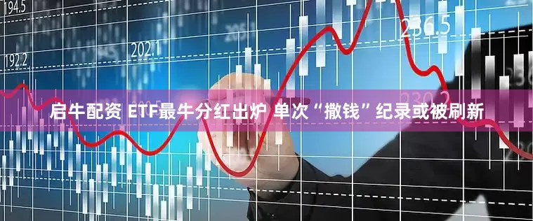 启牛配资 ETF最牛分红出炉 单次“撒钱”纪录或被刷新