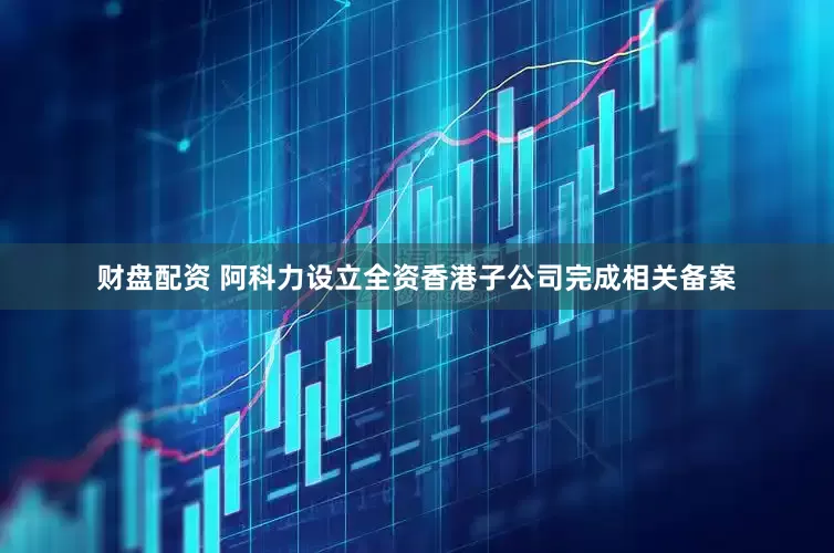 财盘配资 阿科力设立全资香港子公司完成相关备案