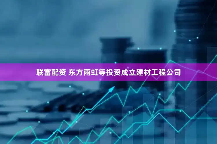 联富配资 东方雨虹等投资成立建材工程公司