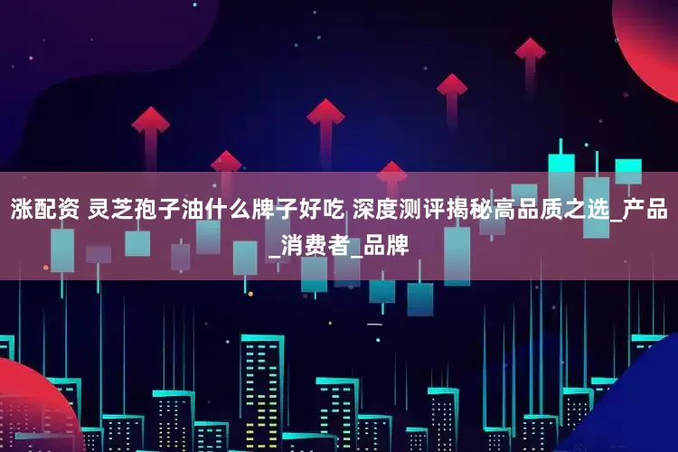 涨配资 灵芝孢子油什么牌子好吃 深度测评揭秘高品质之选_产品_消费者_品牌