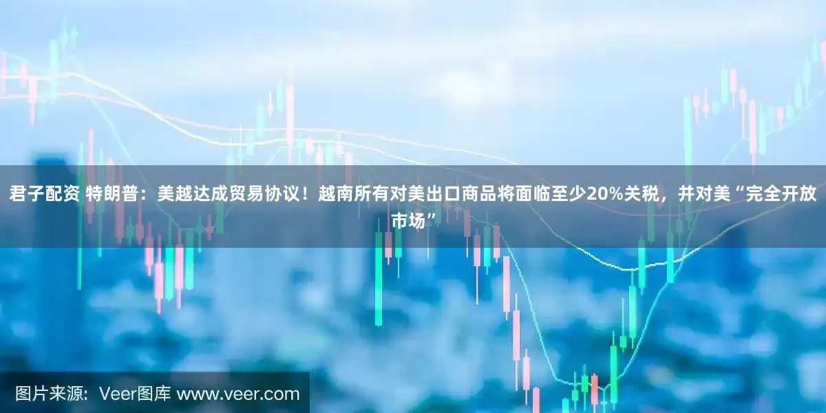 君子配资 特朗普：美越达成贸易协议！越南所有对美出口商品将面临至少20%关税，并对美“完全开放市场”
