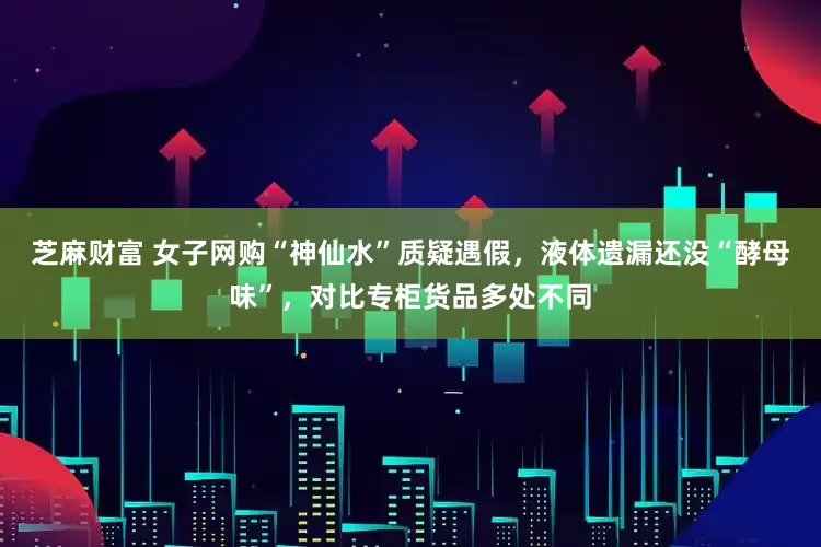 芝麻财富 女子网购“神仙水”质疑遇假，液体遗漏还没“酵母味”，对比专柜货品多处不同