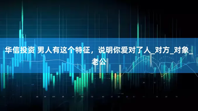 华信投资 男人有这个特征，说明你爱对了人_对方_对象_老公