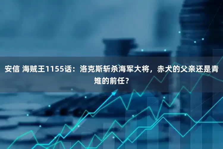 安信 海贼王1155话：洛克斯斩杀海军大将，赤犬的父亲还是青雉的前任？