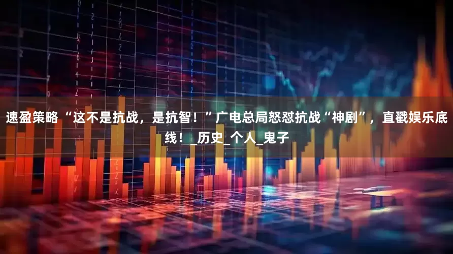 速盈策略 “这不是抗战，是抗智！”广电总局怒怼抗战“神剧”，直戳娱乐底线！_历史_个人_鬼子