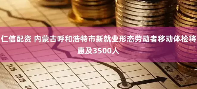 仁信配资 内蒙古呼和浩特市新就业形态劳动者移动体检将惠及3500人