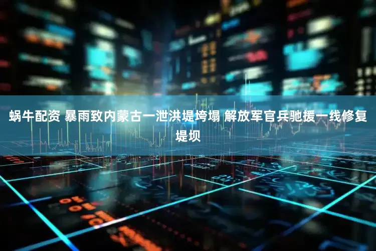 蜗牛配资 暴雨致内蒙古一泄洪堤垮塌 解放军官兵驰援一线修复堤坝