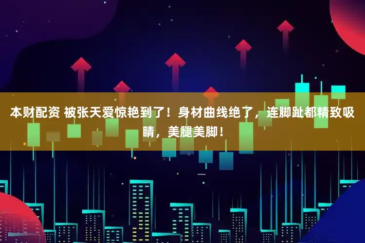 本财配资 被张天爱惊艳到了！身材曲线绝了，连脚趾都精致吸睛，美腿美脚！