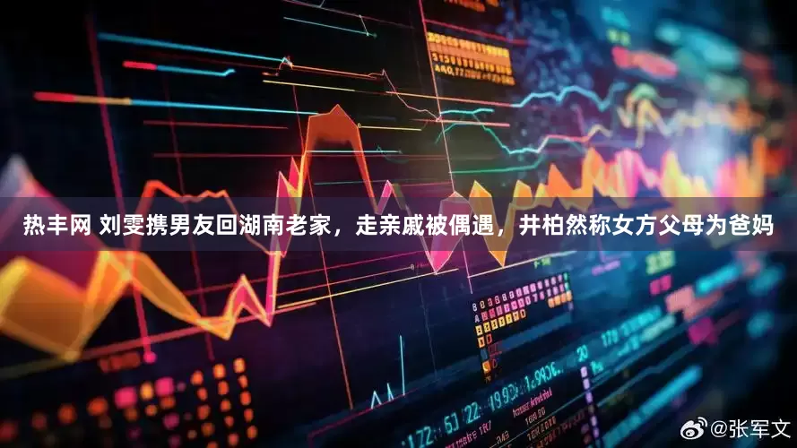 热丰网 刘雯携男友回湖南老家，走亲戚被偶遇，井柏然称女方父母为爸妈
