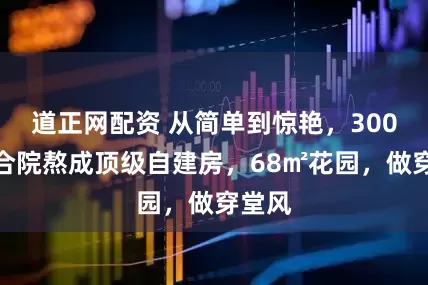 道正网配资 从简单到惊艳，300㎡四合院熬成顶级自建房，68㎡花园，做穿堂风