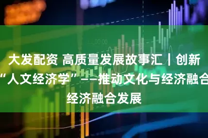 大发配资 高质量发展故事汇｜创新实践“人文经济学”——推动文化与经济融合发展