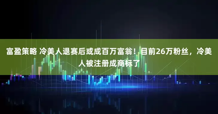 富盈策略 冷美人退赛后或成百万富翁！目前26万粉丝，冷美人被注册成商标了
