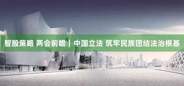 智股策略 两会前瞻｜中国立法 筑牢民族团结法治根基