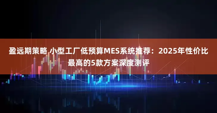 盈远期策略 小型工厂低预算MES系统推荐：2025年性价比最高的5款方案深度测评