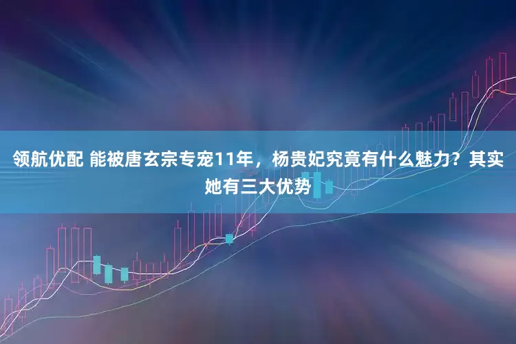 领航优配 能被唐玄宗专宠11年，杨贵妃究竟有什么魅力？其实她有三大优势